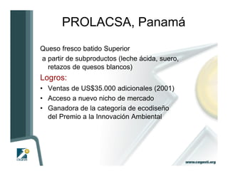 PROLACSA, Panamá
Queso fresco batido Superior
a partir de subproductos (leche ácida, suero,
  retazos de quesos blancos)
Logros:
• Ventas de US$35.000 adicionales (2001)
• Acceso a nuevo nicho de mercado
• Ganadora de la categoría de ecodiseño
  del Premio a la Innovación Ambiental
 