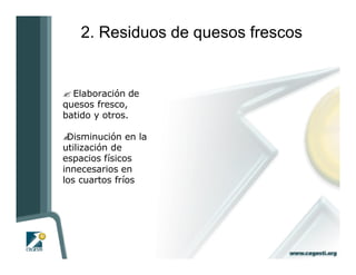 2. Residuos de quesos frescos


? Elaboración de
quesos fresco,
batido y otros.

?Disminución en la
utilización de
espacios físicos
innecesarios en
los cuartos fríos
 