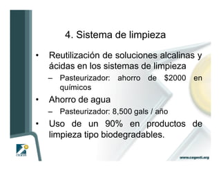 4. Sistema de limpieza

•   Reutilización de soluciones alcalinas y
    ácidas en los sistemas de limpieza
    – Pasteurizador: ahorro de $2000 en
      químicos
•   Ahorro de agua
    – Pasteurizador: 8,500 gals / año
•   Uso de un 90% en productos de
    limpieza tipo biodegradables.
 