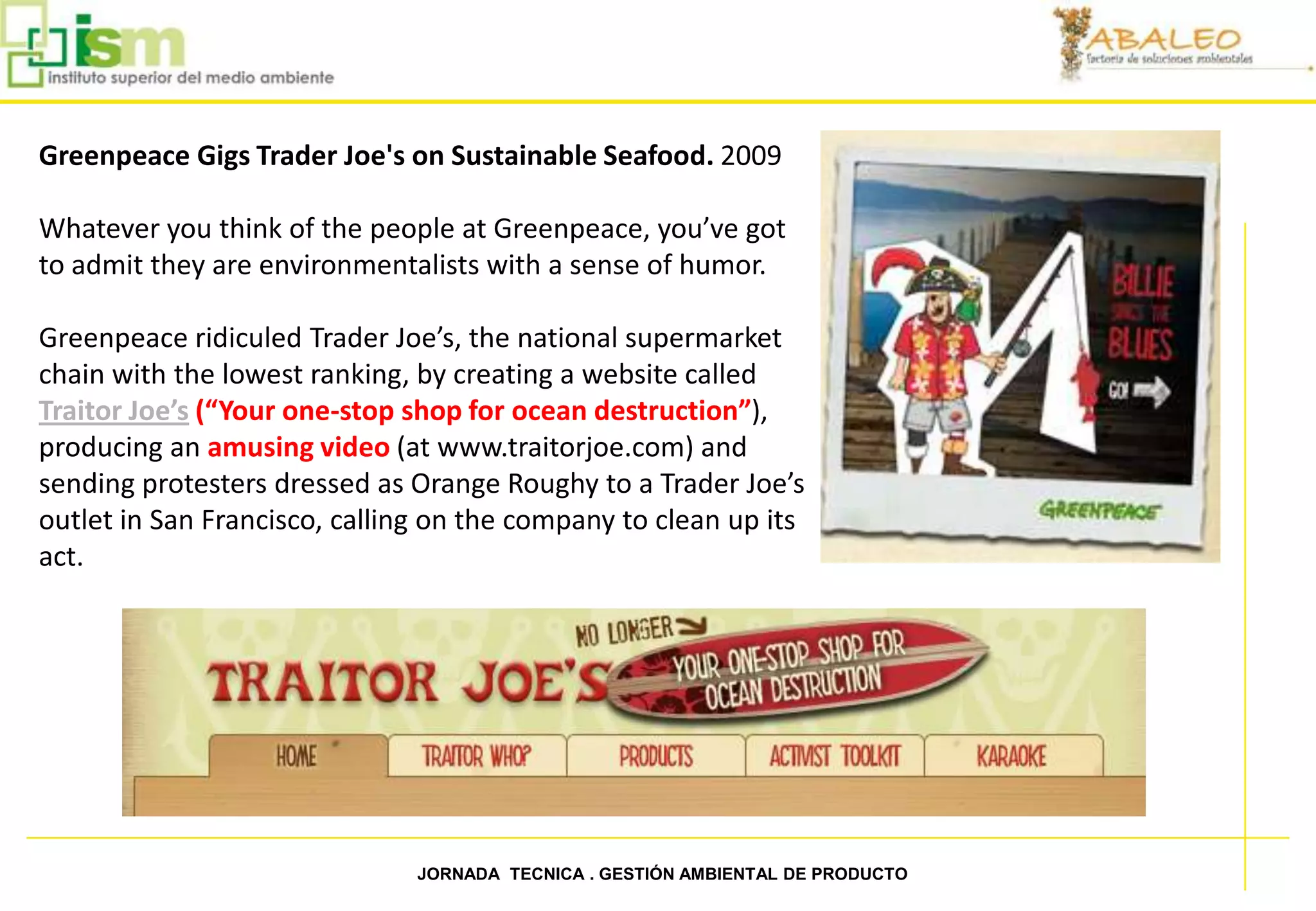 Greenpeace Gigs Trader Joe's on Sustainable Seafood. 2009

Whatever you think of the people at Greenpeace, you’ve got
to admit they are environmentalists with a sense of humor.

Greenpeace ridiculed Trader Joe’s, the national supermarket
chain with the lowest ranking, by creating a website called
Traitor Joe’s (“Your one-stop shop for ocean destruction”),
producing an amusing video (at www.traitorjoe.com) and
sending protesters dressed as Orange Roughy to a Trader Joe’s
outlet in San Francisco, calling on the company to clean up its
act.




10                             JORNADA TECNICA . GESTIÓN AMBIENTAL DE PRODUCTO
 