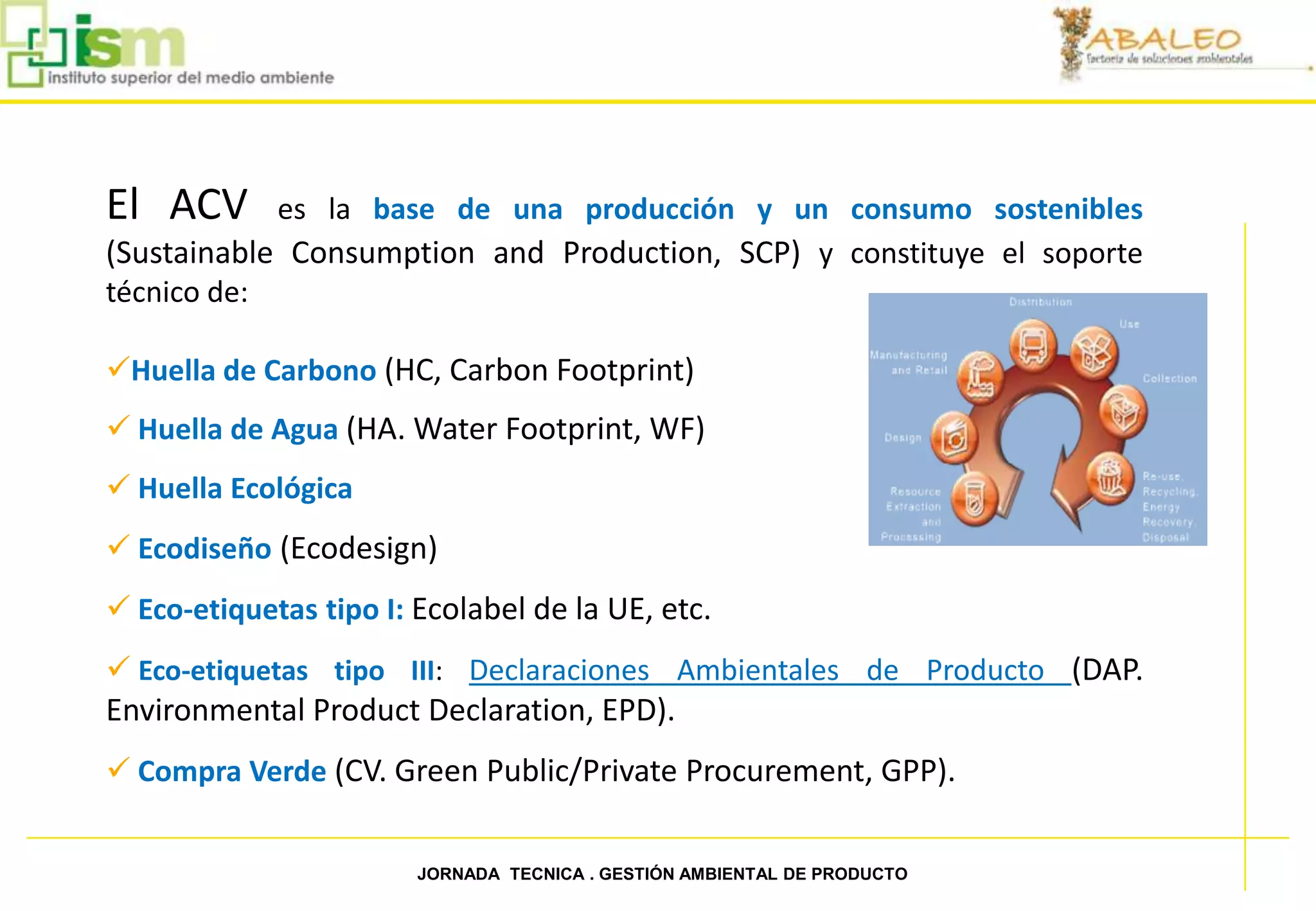 El ACV      es la base de una producción y un consumo sostenibles
     (Sustainable Consumption and Production, SCP) y constituye el soporte
     técnico de:

     Huella de Carbono (HC, Carbon Footprint)
      Huella de Agua (HA. Water Footprint, WF)
      Huella Ecológica
      Ecodiseño (Ecodesign)
      Eco-etiquetas tipo I: Ecolabel de la UE, etc.
      Eco-etiquetas tipo III: Declaraciones Ambientales de Producto (DAP.
     Environmental Product Declaration, EPD).
      Compra Verde (CV. Green Public/Private Procurement, GPP).


16                           JORNADA TECNICA . GESTIÓN AMBIENTAL DE PRODUCTO
 