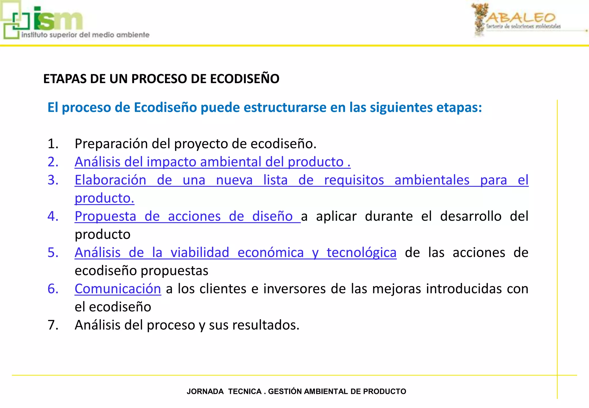ETAPAS DE UN PROCESO DE ECODISEÑO

     El proceso de Ecodiseño puede estructurarse en las siguientes etapas:

     1.   Preparación del proyecto de ecodiseño.
     2.   Análisis del impacto ambiental del producto .
     3.   Elaboración de una nueva lista de requisitos ambientales para el
          producto.
     4.   Propuesta de acciones de diseño a aplicar durante el desarrollo del
          producto
     5.   Análisis de la viabilidad económica y tecnológica de las acciones de
          ecodiseño propuestas
     6.   Comunicación a los clientes e inversores de las mejoras introducidas con
          el ecodiseño
     7.   Análisis del proceso y sus resultados.



25                         JORNADA TECNICA . GESTIÓN AMBIENTAL DE PRODUCTO
 