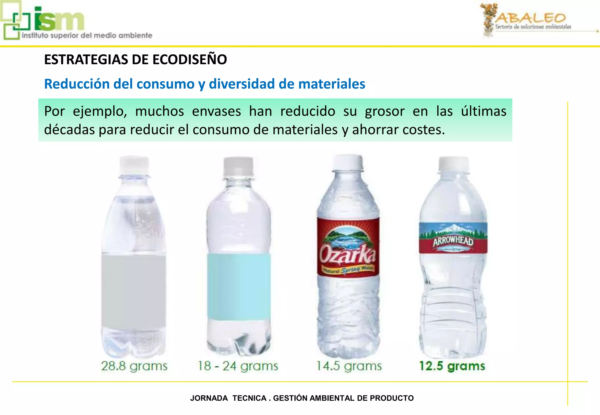 ESTRATEGIAS DE ECODISEÑO
     Reducción del consumo y diversidad de materiales
     Por ejemplo, muchos envases han reducido su grosor en las últimas
     décadas para reducir el consumo de materiales y ahorrar costes.




28                        JORNADA TECNICA . GESTIÓN AMBIENTAL DE PRODUCTO
 