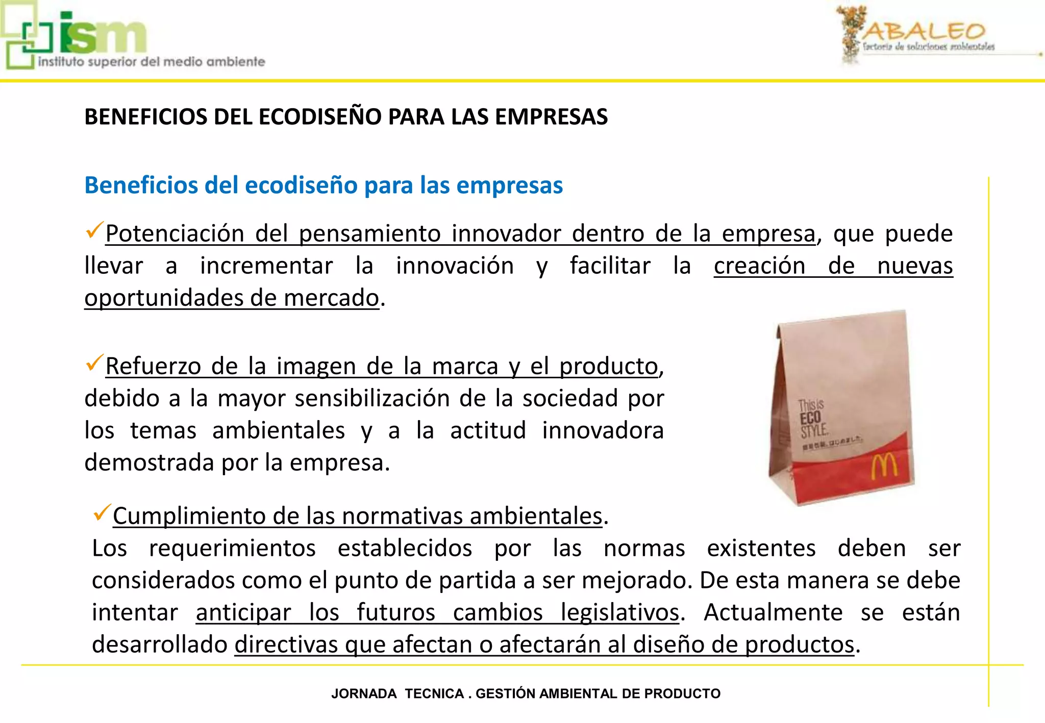 BENEFICIOS DEL ECODISEÑO PARA LAS EMPRESAS

     Beneficios del ecodiseño para las empresas
     Potenciación del pensamiento innovador dentro de la empresa, que puede
     llevar a incrementar la innovación y facilitar la creación de nuevas
     oportunidades de mercado.

     Refuerzo de la imagen de la marca y el producto,
     debido a la mayor sensibilización de la sociedad por
     los temas ambientales y a la actitud innovadora
     demostrada por la empresa.
     Cumplimiento de las normativas ambientales.
     Los requerimientos establecidos por las normas existentes deben ser
     considerados como el punto de partida a ser mejorado. De esta manera se debe
     intentar anticipar los futuros cambios legislativos. Actualmente se están
     desarrollado directivas que afectan o afectarán al diseño de productos.
34                         JORNADA TECNICA . GESTIÓN AMBIENTAL DE PRODUCTO
 