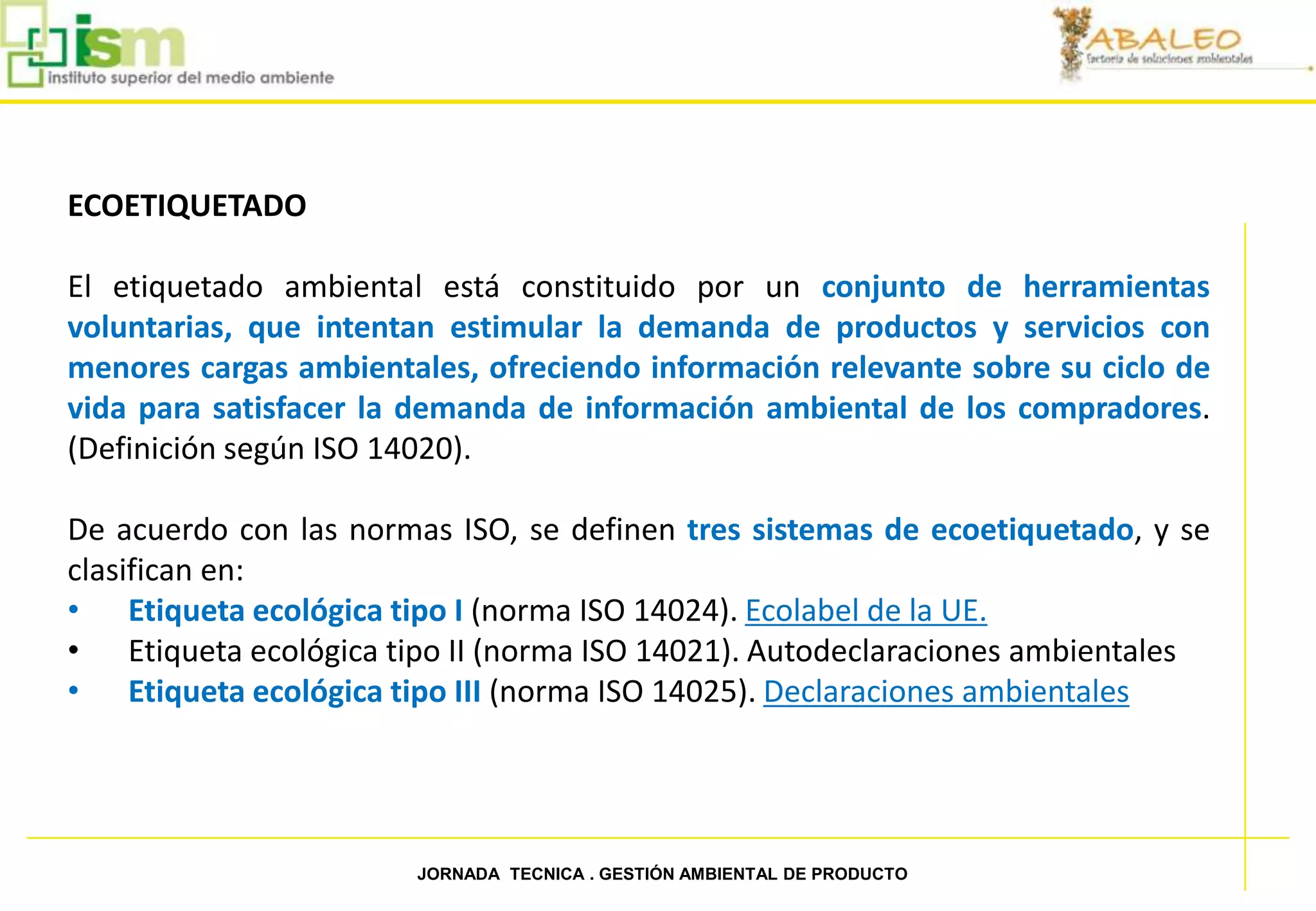 ECOETIQUETADO

     El etiquetado ambiental está constituido por un conjunto de herramientas
     voluntarias, que intentan estimular la demanda de productos y servicios con
     menores cargas ambientales, ofreciendo información relevante sobre su ciclo de
     vida para satisfacer la demanda de información ambiental de los compradores.
     (Definición según ISO 14020).

     De acuerdo con las normas ISO, se definen tres sistemas de ecoetiquetado, y se
     clasifican en:
     • Etiqueta ecológica tipo I (norma ISO 14024). Ecolabel de la UE.
     • Etiqueta ecológica tipo II (norma ISO 14021). Autodeclaraciones ambientales
     • Etiqueta ecológica tipo III (norma ISO 14025). Declaraciones ambientales




37                          JORNADA TECNICA . GESTIÓN AMBIENTAL DE PRODUCTO
 