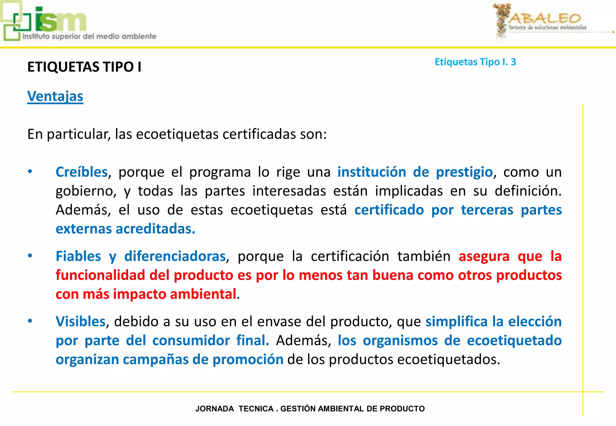 Etiquetas Tipo I. 3
     ETIQUETAS TIPO I
     Ventajas

     En particular, las ecoetiquetas certificadas son:

     •   Creíbles, porque el programa lo rige una institución de prestigio, como un
         gobierno, y todas las partes interesadas están implicadas en su definición.
         Además, el uso de estas ecoetiquetas está certificado por terceras partes
         externas acreditadas.
     •   Fiables y diferenciadoras, porque la certificación también asegura que la
         funcionalidad del producto es por lo menos tan buena como otros productos
         con más impacto ambiental.
     •   Visibles, debido a su uso en el envase del producto, que simplifica la elección
         por parte del consumidor final. Además, los organismos de ecoetiquetado
         organizan campañas de promoción de los productos ecoetiquetados.


44                              JORNADA TECNICA . GESTIÓN AMBIENTAL DE PRODUCTO
 