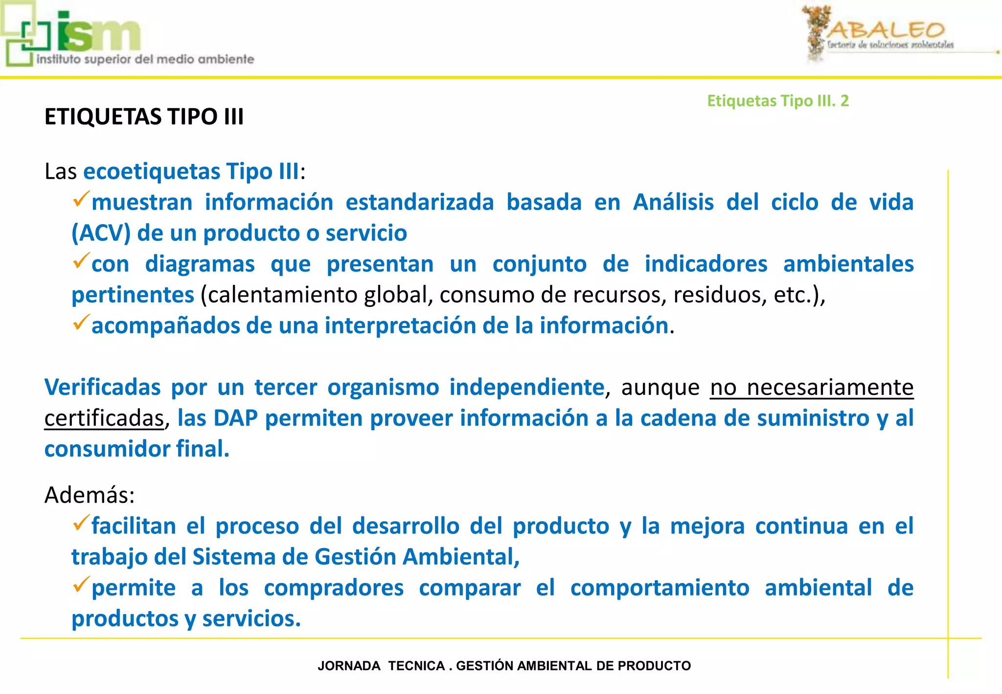 Etiquetas Tipo III. 2
     ETIQUETAS TIPO III

     Las ecoetiquetas Tipo III:
       muestran información estandarizada basada en Análisis del ciclo de vida
       (ACV) de un producto o servicio
       con diagramas que presentan un conjunto de indicadores ambientales
       pertinentes (calentamiento global, consumo de recursos, residuos, etc.),
       acompañados de una interpretación de la información.

     Verificadas por un tercer organismo independiente, aunque no necesariamente
     certificadas, las DAP permiten proveer información a la cadena de suministro y al
     consumidor final.
     Además:
       facilitan el proceso del desarrollo del producto y la mejora continua en el
       trabajo del Sistema de Gestión Ambiental,
       permite a los compradores comparar el comportamiento ambiental de
       productos y servicios.
46                            JORNADA TECNICA . GESTIÓN AMBIENTAL DE PRODUCTO
 