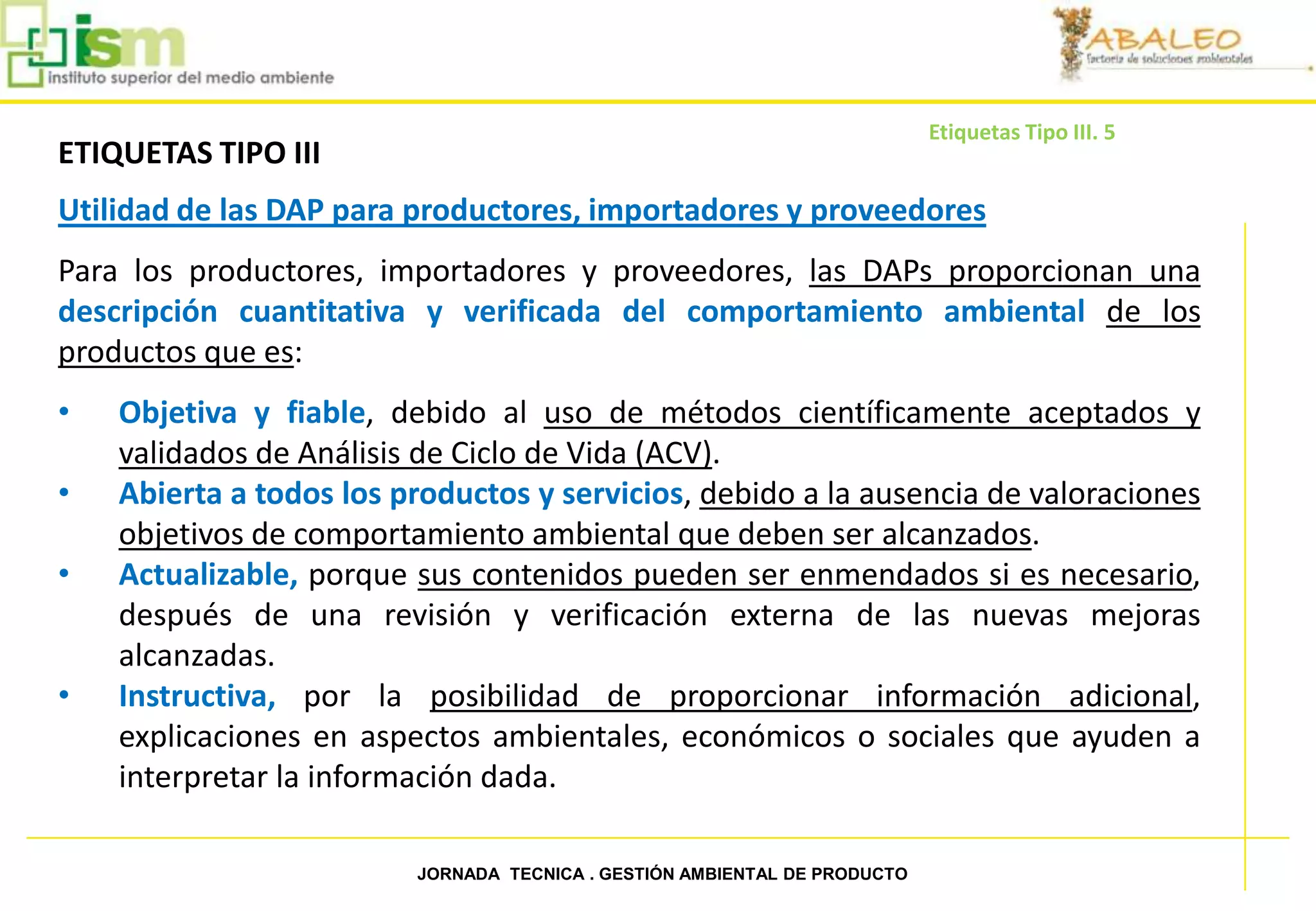 Etiquetas Tipo III. 5
     ETIQUETAS TIPO III
     Utilidad de las DAP para productores, importadores y proveedores
     Para los productores, importadores y proveedores, las DAPs proporcionan una
     descripción cuantitativa y verificada del comportamiento ambiental de los
     productos que es:
     •   Objetiva y fiable, debido al uso de métodos científicamente aceptados y
         validados de Análisis de Ciclo de Vida (ACV).
     •   Abierta a todos los productos y servicios, debido a la ausencia de valoraciones
         objetivos de comportamiento ambiental que deben ser alcanzados.
     •   Actualizable, porque sus contenidos pueden ser enmendados si es necesario,
         después de una revisión y verificación externa de las nuevas mejoras
         alcanzadas.
     •   Instructiva, por la posibilidad de proporcionar información adicional,
         explicaciones en aspectos ambientales, económicos o sociales que ayuden a
         interpretar la información dada.

51                            JORNADA TECNICA . GESTIÓN AMBIENTAL DE PRODUCTO
 