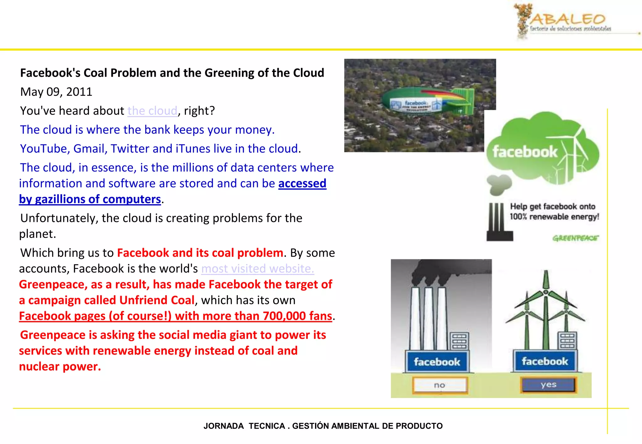 Facebook's Coal Problem and the Greening of the Cloud
May 09, 2011
You've heard about the cloud, right?
The cloud is where the bank keeps your money.
YouTube, Gmail, Twitter and iTunes live in the cloud.
The cloud, in essence, is the millions of data centers where
information and software are stored and can be accessed
by gazillions of computers.
Unfortunately, the cloud is creating problems for the
planet.
Which bring us to Facebook and its coal problem. By some
accounts, Facebook is the world's most visited website.
Greenpeace, as a result, has made Facebook the target of
a campaign called Unfriend Coal, which has its own
Facebook pages (of course!) with more than 700,000 fans.
Greenpeace is asking the social media giant to power its
services with renewable energy instead of coal and
nuclear power.



67                                JORNADA TECNICA . GESTIÓN AMBIENTAL DE PRODUCTO
 