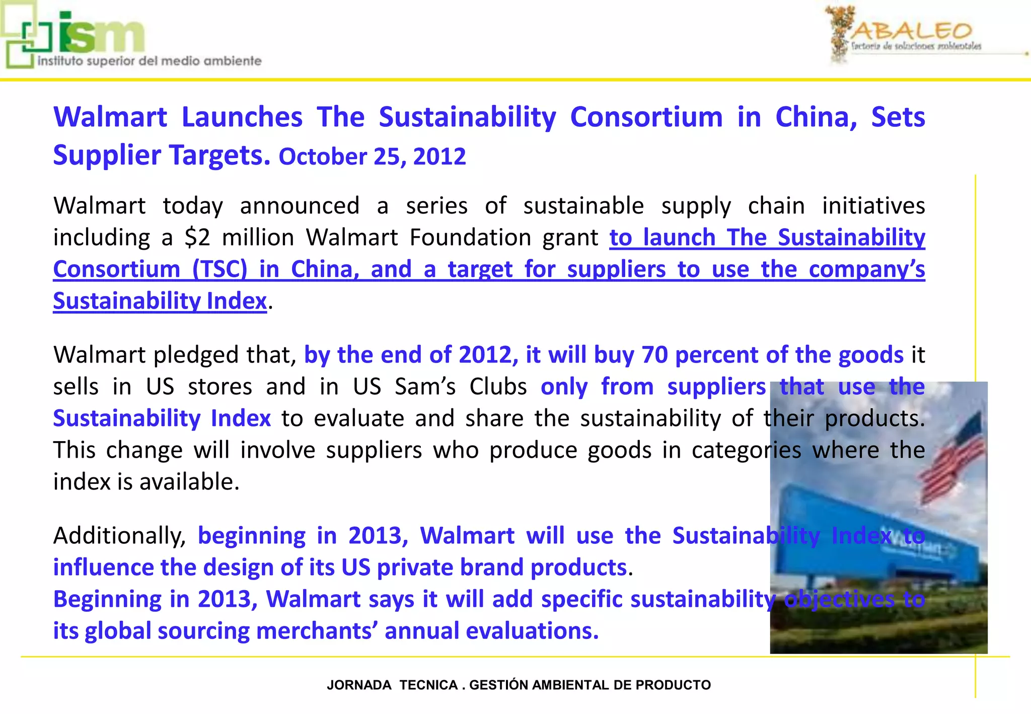 Walmart Launches The Sustainability Consortium in China, Sets
     Supplier Targets. October 25, 2012
     Walmart today announced a series of sustainable supply chain initiatives
     including a $2 million Walmart Foundation grant to launch The Sustainability
     Consortium (TSC) in China, and a target for suppliers to use the company’s
     Sustainability Index.

     Walmart pledged that, by the end of 2012, it will buy 70 percent of the goods it
     sells in US stores and in US Sam’s Clubs only from suppliers that use the
     Sustainability Index to evaluate and share the sustainability of their products.
     This change will involve suppliers who produce goods in categories where the
     index is available.

     Additionally, beginning in 2013, Walmart will use the Sustainability Index to
     influence the design of its US private brand products.
     Beginning in 2013, Walmart says it will add specific sustainability objectives to
     its global sourcing merchants’ annual evaluations.

79                            JORNADA TECNICA . GESTIÓN AMBIENTAL DE PRODUCTO
 
