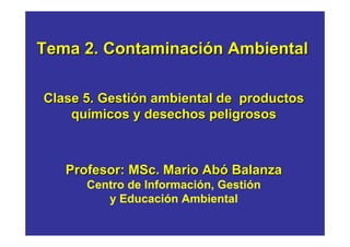 Tema 2. Contaminación Ambiental

Clase 5. Gestión ambiental de productos
    químicos y desechos peligrosos



   Profesor: MSc. Mario Abó Balanza
      Centro de Información, Gestión
         y Educación Ambiental
 
