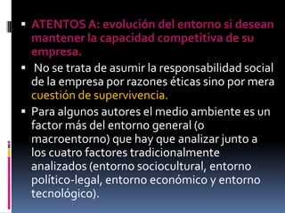  ATENTOS A: evolución del entorno si desean
  mantener la capacidad competitiva de su
  empresa.
 No se trata de asumir la responsabilidad social
  de la empresa por razones éticas sino por mera
  cuestión de supervivencia.
 Para algunos autores el medio ambiente es un
  factor más del entorno general (o
  macroentorno) que hay que analizar junto a
  los cuatro factores tradicionalmente
  analizados (entorno sociocultural, entorno
  político-legal, entorno económico y entorno
  tecnológico).
 