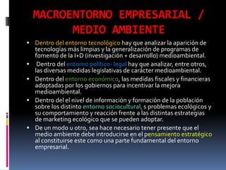MACROENTORNO EMPRESARIAL /
          MEDIO AMBIENTE
 Dentro del entorno tecnológico hay que analizar la aparición de
    tecnologías más limpias y la generalización de programas de
    fomento de la I+D (investigación + desarrollo) medioambiental.
    Dentro del entorno político- legal hay que analizar, entre otros,
    las diversas medidas legislativas de carácter medioambiental.
   Dentro del entorno económico, las medidas fiscales y financieras
    adoptadas por los gobiernos para incentivar la mejora
    medioambiental.
   Dentro del el nivel de información y formación de la población
    sobre los distinto entorno sociocultural, s problemas ecológicos y
    su comportamiento y reacción frente a las distintas estrategias
    de marketing ecológico que se pueden adoptar.
   De un modo u otro, sea hace necesario tener presente que el
    medio ambiente debe introducirse en el pensamiento estratégico
    al constituirse este como una parte fundamental del entorno
    empresarial.
 