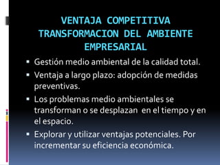 VENTAJA COMPETITIVA
   TRANSFORMACION DEL AMBIENTE
           EMPRESARIAL
 Gestión medio ambiental de la calidad total.
 Ventaja a largo plazo: adopción de medidas
  preventivas.
 Los problemas medio ambientales se
  transforman o se desplazan en el tiempo y en
  el espacio.
 Explorar y utilizar ventajas potenciales. Por
  incrementar su eficiencia económica.
 