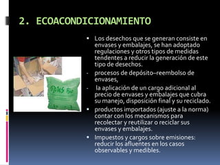 2. ECOACONDICIONAMIENTO
            Los desechos que se generan consiste en
               envases y embalajes, se han adoptado
               regulaciones y otros tipos de medidas
               tendentes a reducir la generación de este
               tipo de desechos.
           -   procesos de depósito–reembolso de
               envases,
           -    la aplicación de un cargo adicional al
               precio de envases y embalajes que cubra
               su manejo, disposición final y su reciclado.
              productos importados (ajuste a la norma)
               contar con los mecanismos para
               recolectar y reutilizar o reciclar sus
               envases y embalajes.
              Impuestos y cargos sobre emisiones:
               reducir los afluentes en los casos
               observables y medibles.
 