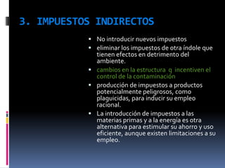 3. IMPUESTOS INDIRECTOS
            No introducir nuevos impuestos
            eliminar los impuestos de otra índole que
             tienen efectos en detrimento del
             ambiente.
            cambios en la estructura q incentiven el
             control de la contaminación
            producción de impuestos a productos
             potencialmente peligrosos, como
             plaguicidas, para inducir su empleo
             racional.
            La introducción de impuestos a las
             materias primas y a la energía es otra
             alternativa para estimular su ahorro y uso
             eficiente, aunque existen limitaciones a su
             empleo.
 