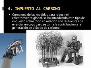 4. IMPUESTO AL CARBONO
 Como una de las medidas para reducir el
  calentamiento global, se ha introducido este tipo de
  impuesto sobre todo en relación con las fuentes de
  energía, en cuyo caso se toma la contribución a la
  generación de dióxido de carbono.
 