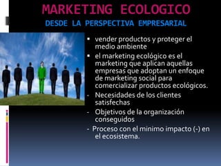 MARKETING ECOLOGICO
DESDE LA PERSPECTIVA EMPRESARIAL
          vender productos y proteger el
           medio ambiente
          el marketing ecológico es el
           marketing que aplican aquellas
           empresas que adoptan un enfoque
            de marketing social para
            comercializar productos ecológicos.
         - Necesidades de los clientes
            satisfechas
         - Objetivos de la organización
            conseguidos
         - Proceso con el minimo impacto (-) en
            el ecosistema.
 