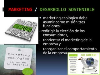 MARKETING / DESARROLLO SOSTENIBLE
            marketing ecológico debe
              asumir como misión tres
              funciones:
           - redirigir la elección de los
             consumidores,
           - reorientar el marketing de la
             empresa y
           - reorganizar el comportamiento
             de la empresa.
 