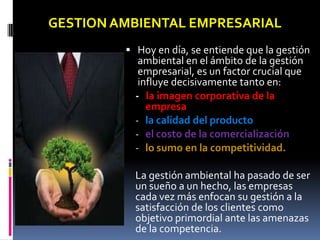 GESTION AMBIENTAL EMPRESARIAL
          Hoy en día, se entiende que la gestión
            ambiental en el ámbito de la gestión
            empresarial, es un factor crucial que
            influye decisivamente tanto en:
           - la imagen corporativa de la
              empresa
           - la calidad del producto
           - el costo de la comercialización
           - lo sumo en la competitividad.

           La gestión ambiental ha pasado de ser
           un sueño a un hecho, las empresas
           cada vez más enfocan su gestión a la
           satisfacción de los clientes como
           objetivo primordial ante las amenazas
           de la competencia.
 