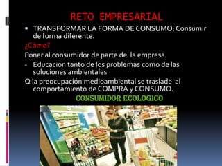 RETO EMPRESARIAL
 TRANSFORMAR LA FORMA DE CONSUMO: Consumir
   de forma diferente.
¿Cómo?
Poner al consumidor de parte de la empresa.
- Educación tanto de los problemas como de las
   soluciones ambientales
Q la preocupación medioambiental se traslade al
   comportamiento de COMPRA y CONSUMO.
                CONSUMIDOR ECOLOGICO
 