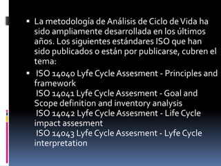  La metodología de Análisis de Ciclo de Vida ha
  sido ampliamente desarrollada en los últimos
  años. Los siguientes estándares ISO que han
  sido publicados o están por publicarse, cubren el
  tema:
 ISO 14040 Lyfe Cycle Assesment - Principles and
  framework
   ISO 14041 Lyfe Cycle Assesment - Goal and
  Scope definition and inventory analysis
   ISO 14042 Lyfe Cycle Assesment - Life Cycle
  impact assesment
   ISO 14043 Lyfe Cycle Assesment - Lyfe Cycle
  interpretation
 