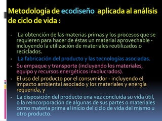 Metodología de ecodiseño aplicada al análisis
de ciclo de vida :
- La obtención de las materias primas y los procesos que se
    requieren para hacer de éstas un material aprovechable -
    incluyendo la utilización de materiales reutilizados o
    reciclados.
-    La fabricación del producto y las tecnologías asociadas.
-   Su empaque y transporte (incluyendo los materiales,
    equipo y recursos energéticos involucrados).
-   El uso del producto por el consumidor - incluyendo el
    impacto ambiental asociado y los materiales y energía
    requerida, y
-   La disposición del producto una vez concluida su vida útil,
    o la reincorporación de algunas de sus partes o materiales
    como materia prima al inicio del ciclo de vida del mismo u
    otro producto.
 