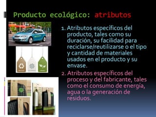 Producto ecológico: atributos
           1. Atributos específicos del
              producto, tales como su
              duración, su facilidad para
              reciclarse/reutilizarse o el tipo
              y cantidad de materiales
              usados en el producto y su
              envase.
           2. Atributos específicos del
              proceso y del fabricante, tales
              como el consumo de energía,
              agua o la generación de
              residuos.
 