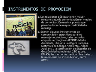 INSTRUMENTOS DE PROMOCION
           1. Las relaciones públicas tienen mayor
               relevancia que la comunicación en medios
               de comunicación masiva, puesto que
               permite dotar de mayor credibilidad al
               mensaje.
           2. Existen algunos instrumentos de
               comunicación específicos para los
               mensajes ecológicos, tales como las
               etiquetas ecológicas (AENOR- Medio
               Ambiente, Etiqueta Ecológica Europea,
               Distintivo de Calidad Ambiental, Angel
               Azul, etc.), la certificación de Sistemas de
               Gestión Medioambiental (ISO 14001,
               EMAS), las memorias medioambientales o
               las memorias de sostenibilidad, entre
               otras.
 