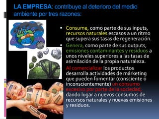 LA EMPRESA: contribuye al deterioro del medio
ambiente por tres razones:

                 Consume, como parte de sus inputs,
                  recursos naturales escasos a un ritmo
                  que supera sus tasas de regeneración.
                 Genera, como parte de sus outputs,
                  emisiones contaminantes y residuos a
                  unos niveles superiores a las tasas de
                  asimilación de la propia naturaleza.
                 Al comercializar los productos
                  desarrolla actividades de márketing
                  que pueden fomentar (consciente o
                  inconscientemente) un consumo
                  excesivo por parte de la sociedad,
                  dando lugar a nuevos consumos de
                  recursos naturales y nuevas emisiones
                  y residuos.
 