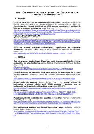 CENTRO DE DOCUMENTACIÓN DEL AGUA Y EL MEDIO AMBIENTE - AYUNTAMIENTO DE ZARAGOZA




     GESTIÓN AMBIENTAL DE LA ORGANIZACIÓN DE EVENTOS
                         - RECURSOS DE INFORMACIÓN -

     ARAGÓN

Criterios para servicios de organización de eventos. Zaragoza: Gobierno de
Aragón, Dirección General de Calidad Ambiental y Cambio Climático, 2009. En:
Compras verdes: compra y contratación pública verde en Aragón: 2º catálogo de
criterios, productos y proveedores, págs. 335-346.
http://www.aragon.es/DepartamentosOrganismosPublicos/Departamentos/Agricultu
raGanaderiaMedioAmbiente/AreasTematicas/MA_EducacionSensibilizacion/Compras
Verdes/ci.03_Compras_Verdes.detalleDepartamento
Sign.: 74.1 COM 2009 (CDAMA)
Manual completo:
http://www.aragon.es/DepartamentosOrganismosPublicos/Departamentos/Agricultu
raGanaderiaMedioAmbiente/AreasTematicas/MA_EducacionSensibilizacion/Compras
Verdes/ci.03_Compras_Verdes.detalleDepartamento

Guías de buenas prácticas ambientales: Organización de congresos
sostenibles. Zaragoza: Expo Zaragoza 2008, Agencia de Recursos Ambientales,
2006. 22 p.
http://www.expozaragoza2008.es/docs/ficheros/200702210019_7_0.pdf

     ESPAÑA

Guía de eventos sostenibles: Directrices para la organización de eventos
sostenibles en Vitoria-Gasteiz. Vitoria-Gasteiz: Ayuntamiento de Vitoria-Gasteiz,
2012. 117 p.
http://www.vitoria-
gasteiz.org/wb021/http/contenidosEstaticos/adjuntos/es/43/43/44343.pdf

Eventos neutros en carbono: Guía para reducir las emisiones de CO2 en
eventos públicos. Pamplona: Centro de Recursos Ambientales de Navarra, 2011.
24 p.
http://www.crana.org/themed/crana/files/docs/019/165/guia_eventos_6.pdf

Organización de eventos. Bilbao: IHOBE, 2011. En: Manual práctico de
contratación y compra pública verde 2011: modelos y ejemplos para su
implantación por la administración pública vasca, pags. 159-171.
http://www.ihobe.net/documentos/imagenpaginas/consumo/eventos/ficha.pdf
Manual completo:
http://www.ihobe.net/Publicaciones/ficha.aspx?IdMenu=750e07f4-11a4-40da-
840c-0590b91bc032&Cod=253b9e98-ff57-4dc5-82ce-6fc9269c6a8d&Tipo=

Directrices para la celebración de eventos sostenibles. Madrid: Ayuntamiento
de Madrid, 2010. 52 p.
http://www.madrid.es/UnidadesDescentralizadas/Agenda21/ContenidosBasicos/Fich
eros/11%20Gu%C3%ADa%20Eventos%20Sostenibles%20completa.pdf

Guía orientativa: Eventos sostenibles en Castilla y León. Valladolid: Junta de
Castilla y Léon, 2010. 39 p.
http://www.jcyl.es/web/jcyl/MedioAmbiente/es/Plantilla100Detalle/1246988359553
/_/1284149389176/Comunicacion?plantillaObligatoria=PlantillaContenidoNoticiaHo
me




                                           1
 
