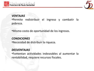 VENTAJAS
•Permite redistribuir el ingreso y combatir la
pobreza.

•Mismo costo de oportunidad de los ingresos.

CONDICIONES
•Necesidad de distribuir la riqueza.

DESVENTAJAS
•Fomentan actividades indeseables al aumentar la
rentabilidad, requiere recursos fiscales.
 