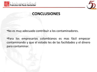 CONCLUSIONES


•No es muy adecuado contribuir a los contaminadores.

•Para los empresarios colombianos es mas fácil empezar
contaminando y que el estado les de las facilidades y el dinero
para contaminar.
 