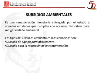 SUBSIDIOS AMBIENTALES
Es una remuneración monetaria entregada por el estado a
aquellas entidades que cumplen con acciones favorables para
mitigar el daño ambiental.

Los tipos de subsidios ambientales más conocidos son:
•Subsidio de equipo para abatimiento.
•Subsidio para la reducción de la contaminación.
 