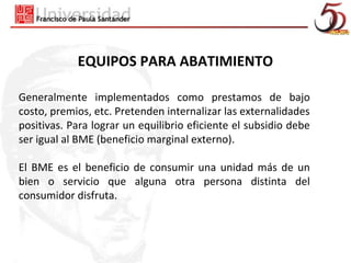 EQUIPOS PARA ABATIMIENTO

Generalmente implementados como prestamos de bajo
costo, premios, etc. Pretenden internalizar las externalidades
positivas. Para lograr un equilibrio eficiente el subsidio debe
ser igual al BME (beneficio marginal externo).

El BME es el beneficio de consumir una unidad más de un
bien o servicio que alguna otra persona distinta del
consumidor disfruta.
 