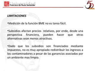 LIMITACIONES

•Medición de la función BME no es tarea fácil.

•Subsidios afectan precios relativos, por ende, desde una
perspectiva financiera, pueden hacer que otras
alternativas sean menos atractivas.

•Dado que los subsidios son financiados mediante
impuestos, no es muy apropiado redistribuir los ingresos a
los contaminadores a pesar de las ganancias asociadas por
un ambiente mas limpio.
 