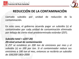REDUCCIÓN DE LA CONTAMINACIÓN
Llamado subsidio     por   unidad   de   reducción    de   la
contaminación.

En este caso, el gobierno acuerda pagar un subsidio (s) al
contaminador por cada unidad de contaminación eliminada
por debajo de cierto nivel predeterminado estándar (ZST).

Subsidio total = s(ZST-Z0)
Z0=nivel actual de contaminación
Si ZST se establece en 200 ton de emisiones por mes y el
subsidio (s) es 100 por ton. Si el contaminador reduce sus
emisiones a 180 ton al mes, entonces se recibiría un subsidio
de 100(200-180)=2000
 