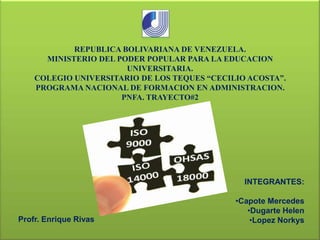 REPUBLICA BOLIVARIANA DE VENEZUELA.
MINISTERIO DEL PODER POPULAR PARA LA EDUCACION
UNIVERSITARIA.
COLEGIO UNIVERSITARIO DE LOS TEQUES “CECILIO ACOSTA”.
PROGRAMA NACIONAL DE FORMACION EN ADMINISTRACION.
PNFA. TRAYECTO#2

INTEGRANTES:

Profr. Enrique Rivas

•Capote Mercedes
•Dugarte Helen
•Lopez Norkys

 