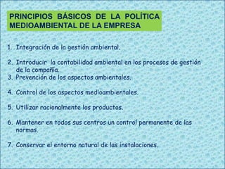 PRINCIPIOS BÁSICOS DE LA POLÍTICA
MEDIOAMBIENTAL DE LA EMPRESA
1. Integración de la gestión ambiental.
2. Introducir la contabilidad ambiental en los procesos de gestión
de la compañía.
3. Prevención de los aspectos ambientales.
4. Control de los aspectos medioambientales.
5. Utilizar racionalmente los productos.
6. Mantener en todos sus centros un control permanente de las
normas.
7. Conservar el entorno natural de las instalaciones.

 