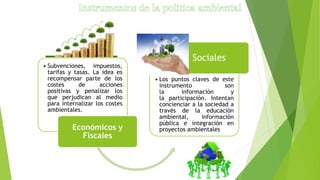 • Subvenciones, impuestos,
tarifas y tasas. La idea es
recompensar parte de los
costes de acciones
positivas y penalizar los
que perjudican al medio
para internalizar los costes
ambientales.
Económicos y
Fiscales
• Los puntos claves de este
instrumento son
la información y
la participación. Intentan
concienciar a la sociedad a
través de la educación
ambiental, información
pública e integración en
proyectos ambientales
Sociales
 
