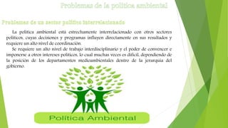 La política ambiental está estrechamente interrelacionado con otros sectores
políticos, cuyas decisiones y programas influyen directamente en sus resultados y
requiere un alto nivel de coordinación.
Se requiere un alto nivel de trabajo interdisciplinario y el poder de convencer e
imponerse a otros intereses políticos, lo cual muchas veces es difícil, dependiendo de
la posición de los departamentos medioambientales dentro de la jerarquía del
gobierno.
 