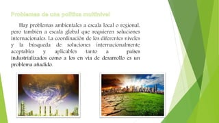 Hay problemas ambientales a escala local o regional,
pero también a escala global que requieren soluciones
internacionales. La coordinación de los diferentes niveles
y la búsqueda de soluciones internacionalmente
aceptables y aplicables tanto a países
industrializados como a los en vía de desarrollo es un
problema añadido.
 