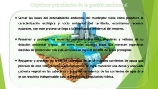  Sentar las bases del ordenamiento ambiental del municipio: tiene como propósito la
caracterización ecológica y socio ambiental del territorio, ecosistemas recursos
naturales, con este proceso se llega a la zonificación ambiental del entorno.
 Preservar y proteger las muestras representativas más singulares y valiosas de su
dotación ambiental original, así como todas aquellas áreas que merecen especiales
medidas de protección: con esta actividad se logra el sistema de áreas protegidas
 Recuperar y proteger las áreas de cabeceras de las principales corrientes de aguas que
proveen de este vital recurso a los municipios: se logra mantener una densa y adecuada
cubierta vegetal en las cabeceras o áreas de nacimientos de las corrientes de agua éste
es un requisito indispensable para la protección y regulación hídrica.
 
