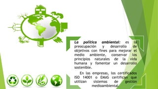 La política ambiental: es la
preocupación y desarrollo de
objetivos con fines para mejorar el
medio ambiente, conservar los
principios naturales de la vida
humana y fomentar un desarrollo
sostenible.
En las empresas, los certificados
ISO 14001 o EMAS certifican que
utilizan sistemas de gestión
medioambiental.
 