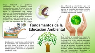 Fundamentos de la
Educación Ambiental
Crisis Ambiental: Los problemas
ambientales ya no aparecen como
independientes unos de otros sino que
constituyen elementos que se relacionan
entre sí configurando una realidad
diferente a la simple acumulación de todos
ellos. Por ello, hoy en día podemos hablar
de algo más que de simples problemas
ambientales, nos enfrentamos a una
auténtica crisis ambiental y la gravedad de
la crisis se manifiesta en su carácter
global.
Los informes y manifiestos que van
apareciendo a lo largo de estos años se
plantea la necesidad de adoptar medidas
educativas (entre otras) para frenar el
creciente deterioro del planeta
La educación es, a la vez, producto social
e instrumento de transformación de la
sociedad donde se inserta. Por lo tanto,
los sistemas educativos son al mismo
tiempo agente y resultado de los procesos
de cambio social
Esto implica la necesidad de incluir los
programas de educación ambiental en la
planificación y en las políticas generales,
elaboradas a través de la efectiva
participación social. Demasiadas veces se
cae en la tentación de realizar acciones
atractivas, con una vistosa puesta en
escena y grandes movimientos de masas,
que no comprometen demasiado ni
cuestionan la gestión que se realiza.
 