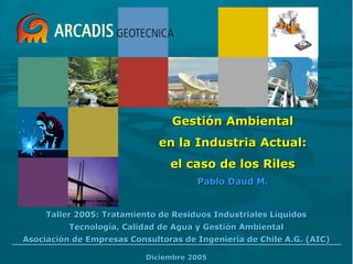 Taller 2005: Tratamiento de Residuos Industriales LíquidosTaller 2005: Tratamiento de Residuos Industriales Líquidos
Tecnología, Calidad de Agua y Gestión AmbientalTecnología, Calidad de Agua y Gestión Ambiental
Asociación de Empresas Consultoras de Ingeniería de Chile A.G. (AIC)Asociación de Empresas Consultoras de Ingeniería de Chile A.G. (AIC)
Diciembre 2005Diciembre 2005
Gestión AmbientalGestión Ambiental
en la Industria Actual:en la Industria Actual:
el caso de los Rilesel caso de los Riles
Pablo Daud M.Pablo Daud M.
 