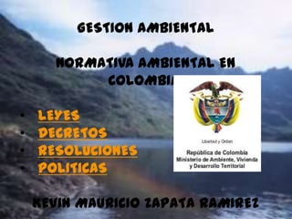 GESTION AMBIENTAL

       NORMATIVA AMBIENTAL EN
            COLOMBIA:

•   LEYES
•   DECRETOS
•   RESOLUCIONES
•   POLITICAS

    KEVIN MAURICIO ZAPATA RAMIREZ
 