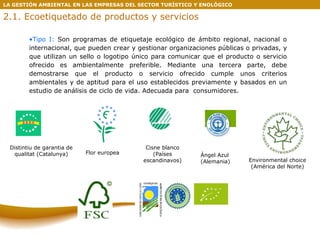 LA GESTIÓN AMBIENTAL EN LAS EMPRESAS DEL SECTOR TURÍSTICO Y ENOLÓGICO 2.1. Ecoetiquetado de productos y servicios Tipo I:  Son programas de etiquetaje ecológico de ámbito regional, nacional o internacional, que pueden crear y gestionar organizaciones públicas o privadas, y que utilizan un sello o logotipo único para comunicar que el producto o servicio ofrecido es ambientalmente preferible. Mediante una tercera parte, debe demostrarse que el producto o servicio ofrecido cumple unos criterios ambientales y de aptitud para el uso establecidos previamente y basados en un estudio de análisis de ciclo de vida. Adecuada para  consumidores. Cisne blanco (Países escandinavos) Ángel Azul (Alemania) Environmental choice (América del Norte) Flor europea Distintiu de garantia de qualitat (Catalunya) 