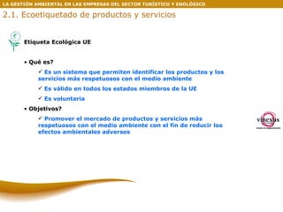 LA GESTIÓN AMBIENTAL EN LAS EMPRESAS DEL SECTOR TURÍSTICO Y ENOLÓGICO Etiqueta Ecológica UE Qué es? Es un sistema que permiten identificar los productos y los servicios más respetuosos con el medio ambiente Es válido en todos los estados miembros de la UE Es voluntaria Objetivos? Promover el mercado de productos y servicios más respetuosos con el medio ambiente con el fin de reducir los efectos ambientales adversos 2.1. Ecoetiquetado de productos y servicios 