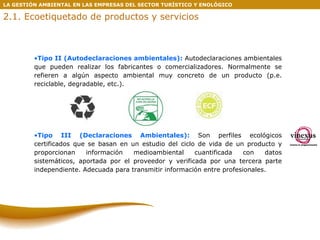 Tipo II (Autodeclaraciones ambientales):  Autodeclaraciones ambientales que pueden realizar los fabricantes o comercializadores. Normalmente se refieren a algún aspecto ambiental muy concreto de un producto (p.e. reciclable, degradable, etc.).  Tipo III (Declaraciones Ambientales):   Son perfiles ecológicos certificados que se basan en un estudio del ciclo de vida de un producto y proporcionan información medioambiental cuantificada con datos sistemáticos, aportada por el proveedor y verificada por una tercera parte independiente. Adecuada para transmitir información entre profesionales. LA GESTIÓN AMBIENTAL EN LAS EMPRESAS DEL SECTOR TURÍSTICO Y ENOLÓGICO 2.1. Ecoetiquetado de productos y servicios 